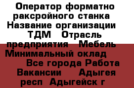 Оператор форматно-раксройного станка › Название организации ­ ТДМ › Отрасль предприятия ­ Мебель › Минимальный оклад ­ 40 000 - Все города Работа » Вакансии   . Адыгея респ.,Адыгейск г.